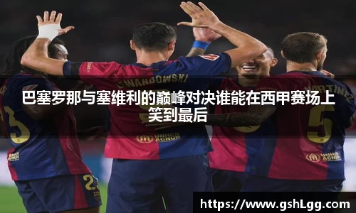 巴塞罗那与塞维利的巅峰对决谁能在西甲赛场上笑到最后